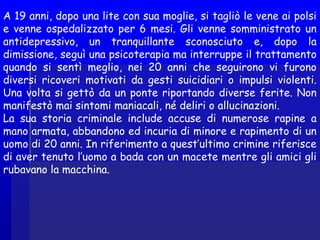 A 19 anni, dopo una lite con sua moglie, si tagliò le vene ai polsi
e venne ospedalizzato per 6 mesi. Gli venne somministrato un
antidepressivo, un tranquillante sconosciuto e, dopo la
dimissione, seguì una psicoterapia ma interruppe il trattamento
quando si sentì meglio, nei 20 anni che seguirono vi furono
diversi ricoveri motivati da gesti suicidiari o impulsi violenti.
Una volta si gettò da un ponte riportando diverse ferite. Non
manifestò mai sintomi maniacali, né deliri o allucinazioni.
La sua storia criminale include accuse di numerose rapine a
mano armata, abbandono ed incuria di minore e rapimento di un
uomo di 20 anni. In riferimento a quest’ultimo crimine riferisce
di aver tenuto l’uomo a bada con un macete mentre gli amici gli
rubavano la macchina.
 