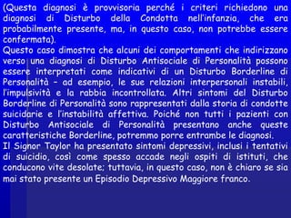 (Questa diagnosi è provvisoria perché i criteri richiedono una
diagnosi di Disturbo della Condotta nell’infanzia, che era
probabilmente presente, ma, in questo caso, non potrebbe essere
confermata).
Questo caso dimostra che alcuni dei comportamenti che indirizzano
verso una diagnosi di Disturbo Antisociale di Personalità possono
essere interpretati come indicativi di un Disturbo Borderline di
Personalità – ad esempio, le sue relazioni interpersonali instabili,
l’impulsività e la rabbia incontrollata. Altri sintomi del Disturbo
Borderline di Personalità sono rappresentati dalla storia di condotte
suicidarie e l’instabilità affettiva. Poiché non tutti i pazienti con
Disturbo Antisociale di Personalità presentano anche queste
caratteristiche Borderline, potremmo porre entrambe le diagnosi.
Il Signor Taylor ha presentato sintomi depressivi, inclusi i tentativi
di suicidio, così come spesso accade negli ospiti di istituti, che
conducono vite desolate; tuttavia, in questo caso, non è chiaro se sia
mai stato presente un Episodio Depressivo Maggiore franco.
 