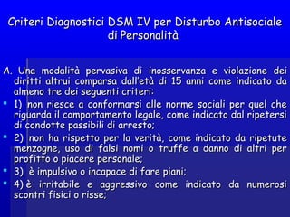 Criteri Diagnostici DSM IV per Disturbo AntisocialeCriteri Diagnostici DSM IV per Disturbo Antisociale
didi PersonalitàPersonalità
AA.  Una modalità pervasiva di.  Una modalità pervasiva di inosservanza e violazioneinosservanza e violazione deidei
diritti altrui comparsa dall’età di 15 anni come indicato dadiritti altrui comparsa dall’età di 15 anni come indicato da
almeno tre dei seguenti criteri:almeno tre dei seguenti criteri:
 1)  non riesce a conformarsi alle norme sociali per quel che1)  non riesce a conformarsi alle norme sociali per quel che
riguarda il comportamento legale, come indicato dal ripetersiriguarda il comportamento legale, come indicato dal ripetersi
di condotte passibili di arresto;di condotte passibili di arresto;
 2)  non ha rispetto per la verità, come indicato da ripetute2)  non ha rispetto per la verità, come indicato da ripetute
menzogne, uso di falsi nomi o truffe a danno di altri permenzogne, uso di falsi nomi o truffe a danno di altri per
profittoprofitto oo piacere personale;piacere personale;
 3)  è impulsivo o incapace di fare piani;3)  è impulsivo o incapace di fare piani;
 4) è irritabile e aggressivo come indicato da numerosi4) è irritabile e aggressivo come indicato da numerosi
scontri fisici o risse;scontri fisici o risse;
 