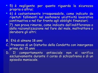  5)  è negligente per quanto riguarda la sicurezza5)  è negligente per quanto riguarda la sicurezza
propria o altrui;propria o altrui;
 6) è costantemente irresponsabile, come indicato da6) è costantemente irresponsabile, come indicato da
ripetuti fallimenti nel sostenere un’attività lavorativaripetuti fallimenti nel sostenere un’attività lavorativa
continuativa o nel far fronte agli obblighi finanziari;continuativa o nel far fronte agli obblighi finanziari;
 7)  non prova rimorso, come indicato dall’indifferenza o7)  non prova rimorso, come indicato dall’indifferenza o
dalla razionalizzazione nel fare del male, maltrattare odalla razionalizzazione nel fare del male, maltrattare o
derubare gli altri;derubare gli altri;
BB.  Età di almeno 18 anni.  Età di almeno 18 anni
CC.  Presenza di un Disturbo della Condotta con insorgenza.  Presenza di un Disturbo della Condotta con insorgenza
prima dei 15 anniprima dei 15 anni
D. Il comportamento antisociale non si verificaD. Il comportamento antisociale non si verifica
esclusivamente durante il corso di schizofrenia o di unesclusivamente durante il corso di schizofrenia o di un
episodio maniacale.episodio maniacale.
 