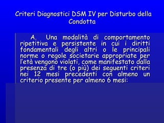 Criteri Diagnostici DSM IV per Disturbo dellaCriteri Diagnostici DSM IV per Disturbo della
CondottaCondotta
  
A.   Una modalità di comportamentoA.   Una modalità di comportamento
ripetitiva e persistente in cui i dirittiripetitiva e persistente in cui i diritti
fondamentali degli altri o le principalifondamentali degli altri o le principali
norme o regole societarie appropriate pernorme o regole societarie appropriate per
l’età vengono violati, come manifestato dallal’età vengono violati, come manifestato dalla
presenza di tre (o più) dei seguenti criteripresenza di tre (o più) dei seguenti criteri
nei 12 mesi precedenti con almeno unnei 12 mesi precedenti con almeno un
criterio presente per almeno 6 mesi:criterio presente per almeno 6 mesi:
 
