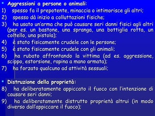  Aggressioni a persone o animaliAggressioni a persone o animali::
1)    spesso fa il prepotente, minaccia o intimorisce gli altri;1)    spesso fa il prepotente, minaccia o intimorisce gli altri;
2)    spesso dà inizio a colluttazioni fisiche;2)    spesso dà inizio a colluttazioni fisiche;
3)    ha usato un’arma che può causare seri danni fisici agli altri3)    ha usato un’arma che può causare seri danni fisici agli altri
(per es. un bastone, una spranga, una bottiglia rotta, un(per es. un bastone, una spranga, una bottiglia rotta, un
coltello, una pistola);coltello, una pistola);
4)    è stato fisicamente crudele con le persone;4)    è stato fisicamente crudele con le persone;
5)    è stato fisicamente crudele con gli animali;5)    è stato fisicamente crudele con gli animali;
6)    ha rubato affrontando la vittima (ad es. aggressione,6)    ha rubato affrontando la vittima (ad es. aggressione,
scippo, estorsione, rapina a mano armata);scippo, estorsione, rapina a mano armata);
7)    ha forzato qualcuno ad attività sessuali;7)    ha forzato qualcuno ad attività sessuali;
 Distruzione della proprietà:Distruzione della proprietà:
8)    ha deliberatamente appiccato il fuoco con l’intenzione di8)    ha deliberatamente appiccato il fuoco con l’intenzione di
causare seri danni;causare seri danni;
9)    ha deliberatamente distrutto proprietà altrui (in modo9)    ha deliberatamente distrutto proprietà altrui (in modo
diverso dall’appiccare il fuoco);diverso dall’appiccare il fuoco);
 