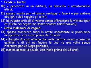  Frode o furto:Frode o furto:
10) è penetrato in un edificio, un domicilio o un’automobile10) è penetrato in un edificio, un domicilio o un’automobile
altrui;altrui;
11) spesso mente per ottenere vantaggi o favori o per evitare11) spesso mente per ottenere vantaggi o favori o per evitare
obblighi (cioè raggira gli altri);obblighi (cioè raggira gli altri);
12) ha rubato articoli di valore senza affrontare la vittima (per12) ha rubato articoli di valore senza affrontare la vittima (per
es. furto nei negozi ma senza scasso; falsificazioni);es. furto nei negozi ma senza scasso; falsificazioni);
 Gravi violazioni di regole:Gravi violazioni di regole:
13) spesso trascorre fuori la notte nonostante le proibizioni13) spesso trascorre fuori la notte nonostante le proibizioni
dei genitori, con inizio prima dei 13 anni;dei genitori, con inizio prima dei 13 anni;
14) è fuggito da casa almeno due volte mentre viveva a casa dei14) è fuggito da casa almeno due volte mentre viveva a casa dei
genitori o di chi ne faceva le veci (o una volta senzagenitori o di chi ne faceva le veci (o una volta senza
ritornare per un lungo periodo);ritornare per un lungo periodo);
15) marina spesso la scuola, con inizio prima dei 13 anni;15) marina spesso la scuola, con inizio prima dei 13 anni;
 