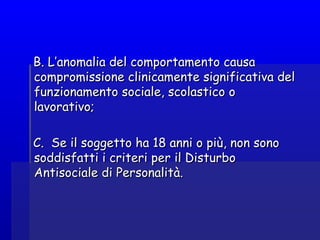 B. L’anomalia del comportamento causaB. L’anomalia del comportamento causa
compromissione clinicamente significativa delcompromissione clinicamente significativa del
funzionamento sociale, scolastico ofunzionamento sociale, scolastico o
lavorativo;lavorativo;
C.  Se il soggetto ha 18 anni o più, non sonoC.  Se il soggetto ha 18 anni o più, non sono
soddisfatti i criteri per il Disturbosoddisfatti i criteri per il Disturbo
Antisociale di Personalità.Antisociale di Personalità.
 