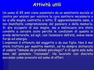 Attività utiliAttività utili
Un uomo di 85 anni viene esaminato da un assistente sociale al
centro per anziani per valutare le cure sanitarie necessarie a
lui e alla moglie costretta a letto. È apparentemente sano, e
non manifesta compromissione del pensiero o della memoria.
Si era occupato di sua moglie, ma a malincuore era stato
convinto a cercare aiuto perché le condizioni di questa si
erano deteriorate, ed egli, con l’avanzare dell’età, aveva meno
forza ed energia.
L’anamnesi è ottenuta dal soggetto e da sua figlia. Non è mai
stato trattato per malattie mentali, ed ha sempre dichiarato
di essere “immune da problemi psicologici” e di agire solo sulla
base del pensiero “razionale”. Ha lavorato con discreto
successo come avvocato ed uomo di affari.
 