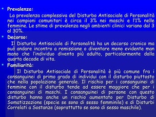  Prevalenza:Prevalenza:
La prevalenza complessiva del Disturbo Antisociale di PersonalitàLa prevalenza complessiva del Disturbo Antisociale di Personalità
nei campioni comunitari è circa il 3% nei maschi e l’1% nellenei campioni comunitari è circa il 3% nei maschi e l’1% nelle
femmine. Le stime di prevalenza negli ambienti clinici variano dal 3femmine. Le stime di prevalenza negli ambienti clinici variano dal 3
al 30%.al 30%.
 Decorso:Decorso:
Il Disturbo Antisociale di Personalità ha un decorso cronico maIl Disturbo Antisociale di Personalità ha un decorso cronico ma
può andare incontro a remissione o diventare meno evidente manpuò andare incontro a remissione o diventare meno evidente man
mano che l’individuo diventa più adulto, particolarmente dallamano che l’individuo diventa più adulto, particolarmente dalla
quarta decade di vita.quarta decade di vita.
 Familiarità:Familiarità:
Il Disturbo Antisociale di Personalità è più comune fra iIl Disturbo Antisociale di Personalità è più comune fra i
consanguinei di primo grado di individui con il disturbo piuttostoconsanguinei di primo grado di individui con il disturbo piuttosto
che nella popolazione generale. Il rischio per i consanguinei diche nella popolazione generale. Il rischio per i consanguinei di
femmine con il disturbo tende ad essere maggiore che per ifemmine con il disturbo tende ad essere maggiore che per i
consanguinei di maschi. I consanguinei di persone con questoconsanguinei di maschi. I consanguinei di persone con questo
disturbo hanno anche un rischio aumentato per Disturbo didisturbo hanno anche un rischio aumentato per Disturbo di
Somatizzazione (specie se sono di sesso femminile) e di DisturbiSomatizzazione (specie se sono di sesso femminile) e di Disturbi
Correlati a Sostanze (soprattutto se sono di sesso maschile).Correlati a Sostanze (soprattutto se sono di sesso maschile).
 