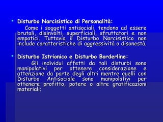  Disturbo Narcisistico di Personalità:Disturbo Narcisistico di Personalità:
Come i soggetti antisociali, tendono ad essereCome i soggetti antisociali, tendono ad essere
brutali, disinvolti, superficiali, sfruttatori e nonbrutali, disinvolti, superficiali, sfruttatori e non
empatici. Tuttavia il Disturbo Narcisistico nonempatici. Tuttavia il Disturbo Narcisistico non
include caratteristiche di aggressività o disonestà.include caratteristiche di aggressività o disonestà.
  
 Disturbo Istrionico e Disturbo Borderline:Disturbo Istrionico e Disturbo Borderline:
Gli individui affetti da tali disturbi sonoGli individui affetti da tali disturbi sono
manipolativi per ottenere considerazione emanipolativi per ottenere considerazione e
attenzione da parte degli altri mentre quelli conattenzione da parte degli altri mentre quelli con
Disturbo Antisociale sono manipolativi perDisturbo Antisociale sono manipolativi per
ottenere profitto, potere o altre gratificazioniottenere profitto, potere o altre gratificazioni
materiali;materiali;
 