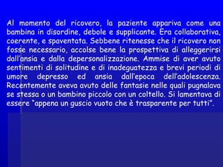 Al momento del ricovero, la paziente appariva come una
bambina in disordine, debole e supplicante. Era collaborativa,
coerente, e spaventata. Sebbene ritenesse che il ricovero non
fosse necessario, accolse bene la prospettiva di alleggerirsi
dall’ansia e dalla depersonalizzazione. Ammise di aver avuto
sentimenti di solitudine e di inadeguatezza e brevi periodi di
umore depresso ed ansia dall’epoca dell’adolescenza.
Recentemente aveva avuto delle fantasie nelle quali pugnalava
se stessa o un bambino piccolo con un coltello. Si lamentava di
essere “appena un guscio vuoto che è trasparente per tutti”.
 