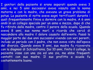 I genitori della paziente si erano separati quando aveva 3
anni, e nei 5 anni successivi aveva vissuto con la nonna
materna e con la madre, che avevano un grave problema di
potus. La paziente di notte aveva sogni terrificanti durante i
quali frequentemente finiva a dormire con la madre. A 6 anni
andò in un collegio speciale per un anno e mezzo, dopo di che
fu ritirata dalla madre, contro il parere della scuola. Quando
aveva 8 anni, sua nonna morì; e ricorda che cercò di
nascondere alla madre il dolore causato dall’evento. Passò la
maggior parte dei due anni successivi vivendo con vari parenti,
incluso un periodo con il padre, che non aveva visto dall’epoca
del divorzio. Quando aveva 9 anni, sua madre fu ricoverata
con la diagnosi di Schizofrenia. Dai 10 anni, finito il college, la
paziente visse con una zia ed uno zio, ma ebbe frequenti
contatti con sua madre. Il suo profitto a scuola fu
costantemente buono.
 