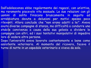 Dall’adolescenza ebbe regolarmente dei ragazzi, con un’attiva,
ma raramente piacevole vita sessuale. Le sue relazioni con gli
uomini di solito finiscono bruscamente in seguito ad
arrabbiature dovute a delusioni per motivi spesso poco
rilevanti. Allora conclude che “non erano adatti a lei”. Aveva
avuto diverse compagne di stanza, ma difficoltà a condurre una
stabile convivenza a causa della sua gelosia a dividere le
compagne con altri, ed i suoi tentativi manipolativi di impedire
loro di vedere altre persone.
Dopo l’università aveva lavorato costantemente e bene come
assistente veterinario. Al momento del ricovero, faceva il
turno di notte in un ospedale veterinario e viveva da sola.
 