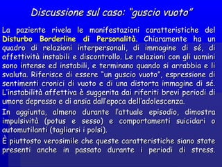 Discussione sul caso: “guscio vuoto”Discussione sul caso: “guscio vuoto”
La paziente rivela le manifestazioni caratteristiche delLa paziente rivela le manifestazioni caratteristiche del
Disturbo Borderline di PersonalitàDisturbo Borderline di Personalità. Chiaramente ha un. Chiaramente ha un
quadro di relazioni interpersonali, di immagine di sé, diquadro di relazioni interpersonali, di immagine di sé, di
affettività instabili e discontrollo. Le relazioni con gli uominiaffettività instabili e discontrollo. Le relazioni con gli uomini
sono intense ed instabili, e terminano quando si arrabbia e lisono intense ed instabili, e terminano quando si arrabbia e li
svaluta. Riferisce di essere “un guscio vuoto”, espressione disvaluta. Riferisce di essere “un guscio vuoto”, espressione di
sentimenti cronici di vuoto e di una distorta immagine di sé.sentimenti cronici di vuoto e di una distorta immagine di sé.
L’instabilità affettiva è suggerita dai riferiti brevi periodi diL’instabilità affettiva è suggerita dai riferiti brevi periodi di
umore depresso e di ansia dall’epoca dell’adolescenza.umore depresso e di ansia dall’epoca dell’adolescenza.
In aggiunta, almeno durante l’attuale episodio, dimostraIn aggiunta, almeno durante l’attuale episodio, dimostra
impulsività (potus e sesso) e comportamenti suicidari oimpulsività (potus e sesso) e comportamenti suicidari o
automutilanti (tagliarsi i polsi).automutilanti (tagliarsi i polsi).
È piuttosto verosimile che queste caratteristiche siano stateÈ piuttosto verosimile che queste caratteristiche siano state
presenti anche in passato durante i periodi di stress.presenti anche in passato durante i periodi di stress.
 