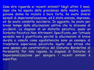 Cosa dire riguardo ai recenti sintomi? Negli ultimi 3 mesi,Cosa dire riguardo ai recenti sintomi? Negli ultimi 3 mesi,
dopo che ha saputo della gravidanza della madre, questadopo che ha saputo della gravidanza della madre, questa
giovane donna ha iniziato a bere forte, ha avuto diversigiovane donna ha iniziato a bere forte, ha avuto diversi
episodi di depersonalizzazione, ed è stata ansiosa, depressa,episodi di depersonalizzazione, ed è stata ansiosa, depressa,
ed ha avuto condotte suicidarie. In aggiunta, ha avuto pered ha avuto condotte suicidarie. In aggiunta, ha avuto per
breve tempo delle allucinazioni uditive che le dicevano dibreve tempo delle allucinazioni uditive che le dicevano di
uccidersi. La diagnosi di un disturbo psicotico, quale unuccidersi. La diagnosi di un disturbo psicotico, quale un
Disturbo Psicotico Non Altrimenti Specificato, per l’attualeDisturbo Psicotico Non Altrimenti Specificato, per l’attuale
episodio non è giustificata perché le allucinazioni di breveepisodio non è giustificata perché le allucinazioni di breve
durata e vissute come egodistoniche sono un esempio didurata e vissute come egodistoniche sono un esempio di
transitorie esperienze psicotiche legate allo stress chetransitorie esperienze psicotiche legate allo stress che
sono spesso una caratteristica del Disturbo Borderline disono spesso una caratteristica del Disturbo Borderline di
Personalità. Per tale ragione, la diagnosi di Disturbo diPersonalità. Per tale ragione, la diagnosi di Disturbo di
Depersonalizzazione per spiegare i recenti sintomi èDepersonalizzazione per spiegare i recenti sintomi è
superflua.superflua.
 