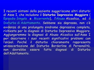 I recenti sintomi della paziente suggeriscono altri disturbiI recenti sintomi della paziente suggeriscono altri disturbi
di Asse I, che includono ildi Asse I, che includono il Disturbo Depressivo MaggioreDisturbo Depressivo Maggiore ((
Episodio SingoloEpisodio Singolo ee RicorrenteRicorrente), l’), l’AbusoAbuso AlcoolicoAlcoolico, ed il, ed il
Disturbo di AdattamentoDisturbo di Adattamento. Sebbene sia depressa, non c’è. Sebbene sia depressa, non c’è
evidenza di una prolungata sindrome depressiva completa,evidenza di una prolungata sindrome depressiva completa,
richiesta per la diagnosi di Disturbo Depressivo Maggiore.richiesta per la diagnosi di Disturbo Depressivo Maggiore.
Aggiungeremmo la diagnosi di Abuso Alcoolico sull’Asse IAggiungeremmo la diagnosi di Abuso Alcoolico sull’Asse I
per descrivere i suoi recenti significativi problemi conper descrivere i suoi recenti significativi problemi con
l’alcool. Poiché il disturbo chiaramente rappresental’alcool. Poiché il disturbo chiaramente rappresenta
un’esacerbazione del Disturbo Borderline di Personalità,un’esacerbazione del Disturbo Borderline di Personalità,
non dovrebbe essere fatta diagnosi di Disturbonon dovrebbe essere fatta diagnosi di Disturbo
dell’Adattamento.dell’Adattamento.
 