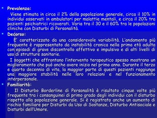  Prevalenza:Prevalenza:
Viene stimata in circa il 2% della popolazione generale, circa il 10% inViene stimata in circa il 2% della popolazione generale, circa il 10% in
individui osservati in ambulatori per malattie mentali, e circa il 20% traindividui osservati in ambulatori per malattie mentali, e circa il 20% tra
pazienti psichiatrici ricoverati. Varia tra il 30 e il 60% tra le popolazionipazienti psichiatrici ricoverati. Varia tra il 30 e il 60% tra le popolazioni
cliniche con Disturbi di Personalità.cliniche con Disturbi di Personalità.
 Decorso:Decorso:
E’ caratterizzato da una considerevole variabilità. L’andamento piùE’ caratterizzato da una considerevole variabilità. L’andamento più
frequente è rappresentato da instabilità cronica nella prima età adultafrequente è rappresentato da instabilità cronica nella prima età adulta
con episodi di grave discontrollo affettivo e impulsivo e di alti livelli dicon episodi di grave discontrollo affettivo e impulsivo e di alti livelli di
uso di strutture sanitarie.uso di strutture sanitarie.
I soggetti che affrontano l’intervento terapeutico spesso mostrano unI soggetti che affrontano l’intervento terapeutico spesso mostrano un
miglioramento che può anche avere inizio nel primo anno. Durante il terzomiglioramento che può anche avere inizio nel primo anno. Durante il terzo
e quarto decennio di vita, la maggior parte di questi pazienti raggiungee quarto decennio di vita, la maggior parte di questi pazienti raggiunge
una maggiore stabilità nelle loro relazioni e nel funzionamentouna maggiore stabilità nelle loro relazioni e nel funzionamento
interpersonale.interpersonale.
 Familiarità:Familiarità:
Il Disturbo Borderline di Personalità è risultato cinque volte piùIl Disturbo Borderline di Personalità è risultato cinque volte più
frequente tra i consanguinei di primo grado degli individui con il disturbofrequente tra i consanguinei di primo grado degli individui con il disturbo
rispetto alla popolazione generale. Si è registrato anche un aumento dirispetto alla popolazione generale. Si è registrato anche un aumento di
rischio familiare per Disturbi da Uso di Sostanze, Disturbo Antisociale erischio familiare per Disturbi da Uso di Sostanze, Disturbo Antisociale e
Disturbi dell’Umore.Disturbi dell’Umore.
 