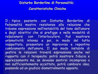 Disturbo Borderline di Personalità:
Caratteristiche Cliniche
 
Il tipico paziente con Disturbo Borderline di
Personalità mostra resistenze alla relazione che
trovano espressione nell’instabilità del tono dell’umore
e degli obiettivi che si prefigge e nella modalità di
relazionarsi con l’interlocutore. Può mostrare
un’emotività intensa e poi, in modo del tutto
inaspettato, presentare un improvviso e repentino
cambiamento dell’umore. Il suo modo instabile di
gestire le relazioni troverà espressione anche nel
rapporto con il terapeuta: potrà mostrare fiducia e
apprezzamento ma, se dovesse sentirsi incompreso o
non sufficientemente accettato, potrà cambiare idea,
passando ad un giudizio diametralmente opposto.
 