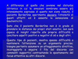 A differenza di quello che avviene nel disturbo
istrionico in cui le emozioni sembrano essere più
intensamente espresse di quanto non siano vissute, il
paziente Borderline sperimenta davvero l’intensità di
questi affetti ed è assente la sensazione di
inautenticità.
Dato che il paziente Borderline non è in grado di
prendere le distanze dai propri stati emotivi, non sarà
capace di insight rispetto alle proprie difficoltà a
conciliare aspetti positivi e negativi di sé e degli altri.
Questo tipo di pazienti, mostra spesso difficoltà a
mantenere l’attenzione su un argomento preciso;
bisogna pertanto assumere un atteggiamento direttivo,
incoraggiarlo a seguire il filo del discorso con
commenti supportivi contrastando lo spostamento del
focus attentivo su altri discorsi.
 