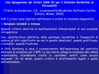 Una Spiegazione dei Criteri DSM-IV per il Disturbo Borderline di
Personalità
(Tratto da Gunderson, J.G., La personalità Borderline, Raffaello Cortina
Editore, Milano, 2003) 
N.B. I criteri sono riportati dall’Autore in ordine di rilevanza diagnostica 
1 Relazioni instabili e intense
Questo criterio descrive le manifestazioni interpersonali di una scissione
intrapsichica.
Una caratteristica distintiva della patologia borderline è l’incapacità di
vedere gli altri significativi se non in quanto idealizzati, quando gratificano,
o svalutati, quando frustrano.
A Otto Kernberg si deve il riconoscimento dell’importanza del costrutto
kleiniano di scissione per il BPD. La sua teoria collega la scissione alla rabbia
incontrollata, inizialmente rivolta ai caretaker sentiti come ancora
necessari. In tal senso, questo criterio è strettamente legato a quello
dell’abbandono.
 