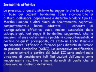 Instabilità affettiva
La presenza di questo sintomo ha suggerito che la patologia
di base dei pazienti borderline fosse riconducibile ai
disturbi dell’umore, depressione o disturbo bipolare tipo II.
Marsha Linehan e altri clinici di orientamento cognitivo-
comportamentale hanno adottato il concetto di
disregolazione affettiva quale nucleo essenziale della
psicopatologia dei soggetti borderline suggerendo che le
emozioni intense determinino i problemi comportamentali. A
partire da questi presupposti, c’è stato un forte stimolo a
sperimentare l’efficacia di farmaci per i disturbi dell’umore
su pazienti borderline (SSRI). Le successive modificazioni
di questo criteri a partire dal DSM III sono andati nella
direzione di considerare tali fluttuazioni dell’umore come
maggiormente reattive e meno durevoli di quelle che si
osservano nei disturbi dell’umore.
 