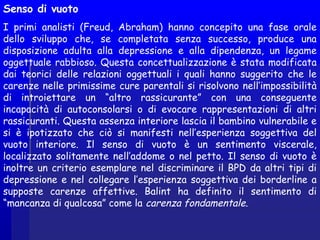 Senso di vuoto
I primi analisti (Freud, Abraham) hanno concepito una fase orale
dello sviluppo che, se completata senza successo, produce una
disposizione adulta alla depressione e alla dipendenza, un legame
oggettuale rabbioso. Questa concettualizzazione è stata modificata
dai teorici delle relazioni oggettuali i quali hanno suggerito che le
carenze nelle primissime cure parentali si risolvono nell’impossibilità
di introiettare un “altro rassicurante” con una conseguente
incapacità di autoconsolarsi o di evocare rappresentazioni di altri
rassicuranti. Questa assenza interiore lascia il bambino vulnerabile e
si è ipotizzato che ciò si manifesti nell’esperienza soggettiva del
vuoto interiore. Il senso di vuoto è un sentimento viscerale,
localizzato solitamente nell’addome o nel petto. Il senso di vuoto è
inoltre un criterio esemplare nel discriminare il BPD da altri tipi di
depressione e nel collegare l’esperienza soggettiva dei borderline a
supposte carenze affettive. Balint ha definito il sentimento di
“mancanza di qualcosa” come la carenza fondamentale.
 