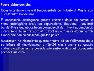 Paure abbandoniche
Questo criterio rivela il fondamentale contributo di Masterson
al costrutto borderline.
E’ necessario distinguere questo criterio dalle più comuni e
meno patologiche ansie da separazione. Sebbene i pazienti
borderline siano abbastanza consapevoli dei timori abbandonici,
alcuni sono talmente abituati all’acting out in relazione a tali
timori che non riconoscono queste paure.
Masterson ha ricondotto questo tratto ad un fallimento della
sottofase di riavvicinamento (16-24 mesi) anche se questo
criterio è attualmente considerato sintomo di un attaccamento
precoce insicuro.
 