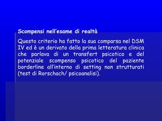 Scompensi nell’esame di realtà
Questo criterio ha fatto la sua comparsa nel DSM
IV ed è un derivato della prima letteratura clinica
che parlava di un transfert psicotico e del
potenziale scompenso psicotico del paziente
borderline all’interno di setting non strutturati
(test di Rorschach/ psicoanalisi).
 
