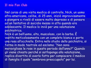 Il mio Fan Club
Nel corso di una visita medica di controllo, Nick, un uomo
afro-americano, celibe, di 25 anni, iniziò improvvisamente
a piangere e rivelò di essere molto depresso e di pensare
ad un tentativo di suicidio messo in atto quando era
adolescente. Il medico lo inviò per una valutazione
psichiatrica.
Nick è un bell’uomo, alto, muscoloso, con la barba. È
vestito meticolosamente con un completo bianco e porta
una rosa all’occhiello. Entra nello studio dello psichiatra, si
ferma in modo teatrale ed esclama: “Non sono
meravigliose le rose in questo periodo dell’anno?” Quando
gli viene chiesto perché si sottoponga alla valutazione,
replica divertito di averlo fatto per compiacere il medico
di famiglia il quale “sembrava preoccupato” per lui.
 