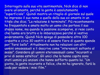 Interrogato sulla sua vita sentimentale, Nick dice di non
avere un’amante, perché la gente è assolutamente
“superficiale”. Quindi mostra un ritaglio di giornale sul quale
ha impresso il suo nome e quello della sua ex amante in un
titolo che dice; “La relazione è terminata”. Più recentemente
ha frequentato e amato molto un uomo che portava il suo
stesso nome, ma quando la passione scomparve, si rese conto
che l’uomo era brutto e lo imbarazzava perché si vestiva
poveramente. Quindi Nick spiega di possedere oltre 100
cravatte e circa 30 vestiti e di essere fiero di quanto spende
per “farsi bello”. Attualmente non ha relazioni con altri
uomini omosessuali e li descrive come “interessati soltanto al
sesso”. Considera gli uomini eterosessuali come “incuranti e
privi di senso estetico”. Gli unici che lo hanno capito sono
stati uomini più anziani che hanno sofferto quanto lui. “Un
giorno, la gente incurante e felice, che mi ha ignorato, farà la
coda per vedere i miei film.”
 