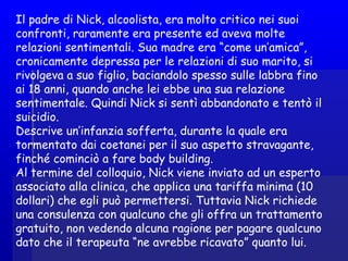 Il padre di Nick, alcoolista, era molto critico nei suoi
confronti, raramente era presente ed aveva molte
relazioni sentimentali. Sua madre era “come un’amica”,
cronicamente depressa per le relazioni di suo marito, si
rivolgeva a suo figlio, baciandolo spesso sulle labbra fino
ai 18 anni, quando anche lei ebbe una sua relazione
sentimentale. Quindi Nick si sentì abbandonato e tentò il
suicidio.
Descrive un’infanzia sofferta, durante la quale era
tormentato dai coetanei per il suo aspetto stravagante,
finché cominciò a fare body building.
Al termine del colloquio, Nick viene inviato ad un esperto
associato alla clinica, che applica una tariffa minima (10
dollari) che egli può permettersi. Tuttavia Nick richiede
una consulenza con qualcuno che gli offra un trattamento
gratuito, non vedendo alcuna ragione per pagare qualcuno
dato che il terapeuta “ne avrebbe ricavato” quanto lui.
 