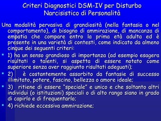 Criteri Diagnostici DSM-IV per DisturboCriteri Diagnostici DSM-IV per Disturbo
Narcisistico di PersonalitàNarcisistico di Personalità
Una modalità pervasiva di grandiosità (nella fantasia o nelUna modalità pervasiva di grandiosità (nella fantasia o nel
comportamento), di bisogno di ammirazione, di mancanza dicomportamento), di bisogno di ammirazione, di mancanza di
empatia che compare entro la prima età adulta ed èempatia che compare entro la prima età adulta ed è
presente in una varietà di contesti, come indicato da almenopresente in una varietà di contesti, come indicato da almeno
cinque dei seguenti criteri:cinque dei seguenti criteri:
 1) ha un senso grandioso di importanza (ad esempio esagera1) ha un senso grandioso di importanza (ad esempio esagera
risultati o talenti, si aspetta di essere notato comerisultati o talenti, si aspetta di essere notato come
superiore senza aver raggiunto risultati adeguati);superiore senza aver raggiunto risultati adeguati);
 2) è costantemente assorbito da fantasie di successo2) è costantemente assorbito da fantasie di successo
illimitato, potere, fascino, bellezza o amore ideale;illimitato, potere, fascino, bellezza o amore ideale;
 3)   ritiene di essere “speciale” e unico e che soltanto altri3)   ritiene di essere “speciale” e unico e che soltanto altri
individui (o istituzioni) speciali o di alto rango siano in gradoindividui (o istituzioni) speciali o di alto rango siano in grado
di capirlo e di frequentarlo;di capirlo e di frequentarlo;
 4) richiede eccessiva ammirazione;4) richiede eccessiva ammirazione;
 