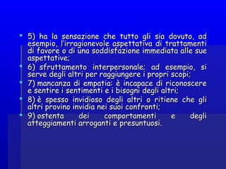  5) ha la sensazione che tutto gli sia dovuto, ad5) ha la sensazione che tutto gli sia dovuto, ad
esempio, l’irragionevole aspettativa di trattamentiesempio, l’irragionevole aspettativa di trattamenti
di favore o di udi favore o di una soddisfazione immediatana soddisfazione immediata alle suealle sue
aspettative;aspettative;
 6)  sfruttamento interpersonale; ad esempio, si6)  sfruttamento interpersonale; ad esempio, si
serve degli altri per raggiungere i propri scopi;serve degli altri per raggiungere i propri scopi;
 7) mancanza di empatia: è incapace di riconoscere7) mancanza di empatia: è incapace di riconoscere
e sentire i sentimenti e i bisogni degli altri;e sentire i sentimenti e i bisogni degli altri;
 8) è spesso invidioso degli altri8) è spesso invidioso degli altri oo ritiene che gliritiene che gli
altri provino invidia nei suoi confronti;altri provino invidia nei suoi confronti;
 9) ostenta dei comportamenti e degli9) ostenta dei comportamenti e degli
atteggiamenti arroganti eatteggiamenti arroganti e presuntuosipresuntuosi..
 