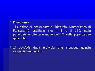  Prevalenza:Prevalenza:
Le stime di prevalenza di Disturbo Narcisistico diLe stime di prevalenza di Disturbo Narcisistico di
Personalità oscillano tra il 2 e il 16% nellaPersonalità oscillano tra il 2 e il 16% nella
popolazione clinica a meno dell’1% nella popolazionepopolazione clinica a meno dell’1% nella popolazione
generale.generale.
  
 Il 50-75% degli individui che ricevono questaIl 50-75% degli individui che ricevono questa
diagnosi sono maschi.diagnosi sono maschi.
  
 