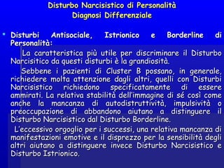 Disturbo Narcisistico di PersonalitàDisturbo Narcisistico di Personalità
Diagnosi DifferenzialeDiagnosi Differenziale
  
 Disturbi Antisociale, Istrionico e Borderline diDisturbi Antisociale, Istrionico e Borderline di
Personalità:Personalità:
La caratteristica più utile per discriminare il DisturboLa caratteristica più utile per discriminare il Disturbo
Narcisitico da questi disturbi è la grandiosità.Narcisitico da questi disturbi è la grandiosità.
Sebbene i pazienti di Cluster B possano, in generale,Sebbene i pazienti di Cluster B possano, in generale,
richiedere molta attenzione dagli altri, quelli con Disturbirichiedere molta attenzione dagli altri, quelli con Disturbi
Narcisistico richiedono specificatamente di essereNarcisistico richiedono specificatamente di essere
ammirati. La relativa stabilità dell’immagine di sé così comeammirati. La relativa stabilità dell’immagine di sé così come
anche la mancanza di autodistruttività, impulsività oanche la mancanza di autodistruttività, impulsività o
preoccupazione di abbandono aiutano a distinguere ilpreoccupazione di abbandono aiutano a distinguere il
Disturbo Narcisistico dal Disturbo Borderline.Disturbo Narcisistico dal Disturbo Borderline.
L’eccessivo orgoglio per i successi, una relativa mancanza diL’eccessivo orgoglio per i successi, una relativa mancanza di
manifestazioni emotive e il disprezzo per la sensibilità deglimanifestazioni emotive e il disprezzo per la sensibilità degli
altri aiutano a distinguere invece Disturbo Narcisistico ealtri aiutano a distinguere invece Disturbo Narcisistico e
Disturbo Istrionico.Disturbo Istrionico.
 