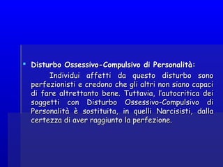  Disturbo Ossessivo-Compulsivo di Personalità:Disturbo Ossessivo-Compulsivo di Personalità:
Individui affetti da questo disturbo sonoIndividui affetti da questo disturbo sono
perfezionisti e credono che gli altri non siano capaciperfezionisti e credono che gli altri non siano capaci
di fare altrettanto bene. Tuttavia, l’autocritica deidi fare altrettanto bene. Tuttavia, l’autocritica dei
soggetti con Disturbo Ossessivo-Compulsivo disoggetti con Disturbo Ossessivo-Compulsivo di
Personalità è sostituita, in quelli Narcisisti, dallaPersonalità è sostituita, in quelli Narcisisti, dalla
certezza di aver raggiunto la perfezione.certezza di aver raggiunto la perfezione.
 