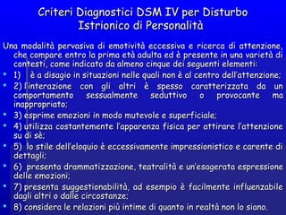 Criteri Diagnostici DSM IV per DisturboCriteri Diagnostici DSM IV per Disturbo
Istrionico di PersonalitàIstrionico di Personalità
Una modalità pervasiva di emotività eccessiva e ricerca di attenzione,Una modalità pervasiva di emotività eccessiva e ricerca di attenzione,
che compare entro la prima età adulta ed è presente in una varietà diche compare entro la prima età adulta ed è presente in una varietà di
contesti, come indicato da almeno cinque dei seguenti elementi:contesti, come indicato da almeno cinque dei seguenti elementi:
 1)    è a disagio in situazioni nelle quali non è al centro dell’attenzione;1)    è a disagio in situazioni nelle quali non è al centro dell’attenzione;
 2) l’interazione con gli altri è spesso caratterizzata da un2) l’interazione con gli altri è spesso caratterizzata da un
comportamento sessualmente seduttivo o provocacomportamento sessualmente seduttivo o provocantente mama
inappropriato;inappropriato;
 3) esprime emozioni in modo mutevole e superficiale;3) esprime emozioni in modo mutevole e superficiale;
 4) utilizza4) utilizza costantementecostantemente l’apparenza fisica per attirare l’attenzionel’apparenza fisica per attirare l’attenzione
su di sèsu di sè;;
 5)  lo stile dell’eloquio è eccessivamente impressionistico e carente di5)  lo stile dell’eloquio è eccessivamente impressionistico e carente di
dettagli;dettagli;
 6)  presenta drammatizzazione, teatralità e un’e6)  presenta drammatizzazione, teatralità e un’esageratasagerata espressiespressioneone
delle emozioni;delle emozioni;
 7) presenta suggestionabilità, ad esempio è facilmente influenzabile7) presenta suggestionabilità, ad esempio è facilmente influenzabile
dagli altri o dalle circostanze;dagli altri o dalle circostanze;
 8) considera le relazioni più intime di quanto in realtà non lo siano.8) considera le relazioni più intime di quanto in realtà non lo siano.
 