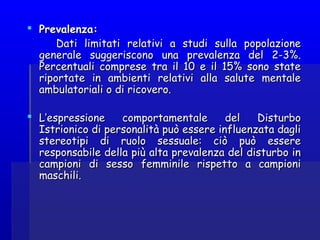  Prevalenza:Prevalenza:
Dati limitati relativi a studi sulla popolazioneDati limitati relativi a studi sulla popolazione
generale suggeriscono una prevalenza del 2-3%.generale suggeriscono una prevalenza del 2-3%.
Percentuali comprese tra il 10 e il 15% sono statePercentuali comprese tra il 10 e il 15% sono state
riportate in ambienti relativi alla salute mentaleriportate in ambienti relativi alla salute mentale
ambulatoriali o di ricovero.ambulatoriali o di ricovero.
  
 L’espressione comportamentale del DisturboL’espressione comportamentale del Disturbo
Istrionico di personalità può essere influenzata dagliIstrionico di personalità può essere influenzata dagli
stereotipi di ruolo sessuale: ciò può esserestereotipi di ruolo sessuale: ciò può essere
responsabile della più alta prevalenza del disturbo inresponsabile della più alta prevalenza del disturbo in
campioni di sesso femminile rispetto a campionicampioni di sesso femminile rispetto a campioni
maschili.maschili.
 