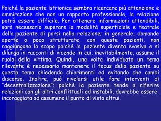Poiché la paziente istrionica sembra ricercare più attenzione e
ammirazione che non un rapporto professionale, la relazione
potrà essere difficile. Per ottenere informazioni attendibili,
sarà necessario superare la modalità superficiale e teatrale
della paziente di porsi nella relazione; in generale, domande
aperte o poco strutturate, con queste pazienti, non
raggiungono lo scopo poiché la paziente diventa evasiva e si
dilunga in racconti di vicende in cui, inevitabilmente, assume il
ruolo della vittima. Quindi, una volta individuato un tema
rilevante è necessario mantenere il focus della paziente su
questo tema chiedendo chiarimenti ed evitando che cambi
discorso. Inoltre, può rivelarsi utile fare interventi di
“decentralizzazione”; poiché la paziente tende a riferire
relazioni con gli altri conflittuali ed instabili, dovrebbe essere
incoraggiata ad assumere il punto di vista altrui.
 