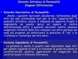 Disturbo Istrionico di PersonalitàDisturbo Istrionico di Personalità
Diagnosi DifferenzialeDiagnosi Differenziale
  
 Disturbo Narcisistico di Personalità:Disturbo Narcisistico di Personalità:
Anche i pazienti narcisisti desiderano l’attenzione degliAnche i pazienti narcisisti desiderano l’attenzione degli
altri ma essi pretendono lodi per la loro “superiorità”; ilaltri ma essi pretendono lodi per la loro “superiorità”; il
paziente istrionico, invece, è disposto ad apparire fragile epaziente istrionico, invece, è disposto ad apparire fragile e
dipendente se questo serve ad essere al centrodipendente se questo serve ad essere al centro
dell’attenzione altrui. I pazienti narcisisti inoltre, possonodell’attenzione altrui. I pazienti narcisisti inoltre, possono
esagerare l’intimità delle loro relazioni con altre persone maesagerare l’intimità delle loro relazioni con altre persone ma
sono più propensi ad enfatizzare la posizione di “vip” o lasono più propensi ad enfatizzare la posizione di “vip” o la
ricchezza e il prestigio dei loro amici.ricchezza e il prestigio dei loro amici.
 Disturbo Dipendente di Personalità:Disturbo Dipendente di Personalità:
La persona è, anche in questo caso dipendente dagli altriLa persona è, anche in questo caso dipendente dagli altri
per quanto riguarda le lodi e la funzione di guida ma senza leper quanto riguarda le lodi e la funzione di guida ma senza le
caratteristiche emotive appariscenti ed esagerate checaratteristiche emotive appariscenti ed esagerate che
caratterizzano il Disturbo Istrionico.caratterizzano il Disturbo Istrionico.
 