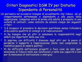 Criteri Diagnostici DSM IV per DisturboCriteri Diagnostici DSM IV per Disturbo
Dipendente di PersonalitàDipendente di Personalità
Un pervasivo ed eccessivo bisogno di accudimento che induce ad unUn pervasivo ed eccessivo bisogno di accudimento che induce ad un
comportamento sottomesso ecomportamento sottomesso e dipendentedipendente e alla paura dellae alla paura della
separazione, comparso entro la prima età adulta e presente in unaseparazione, comparso entro la prima età adulta e presente in una
varietà di contesti, come indicato da almeno cinque dei seguentivarietà di contesti, come indicato da almeno cinque dei seguenti
criteri:criteri:
 1) è incapace di prendere le decisioni quotidiane senza richiedere1) è incapace di prendere le decisioni quotidiane senza richiedere
un’eccessiva quantità di consigli e di rassicurazioni;un’eccessiva quantità di consigli e di rassicurazioni;
 2)  ha bisogno che gli altri si assumano le responsabilità negli2)  ha bisogno che gli altri si assumano le responsabilità negli
ambiti più importanti della sua vita;ambiti più importanti della sua vita;
 3)  esprime con difficoltà il dissenso dagli altri per la paura di3)  esprime con difficoltà il dissenso dagli altri per la paura di
perderne il supporto e l’approvazione (nota: non comprende laperderne il supporto e l’approvazione (nota: non comprende la
realistica paura di essere punito);realistica paura di essere punito);
 4)  ha difficoltà nell’iniziare progetti o fare cose da solo (per4)  ha difficoltà nell’iniziare progetti o fare cose da solo (per
mancanza di fiducia nelle sue valutazioni o nelle sue capacità e nonmancanza di fiducia nelle sue valutazioni o nelle sue capacità e non
per la mancanza di motivazione o energia);per la mancanza di motivazione o energia);
 