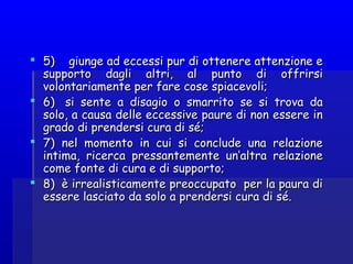  5)    giunge ad eccessi pur di ottenere attenzione e5)    giunge ad eccessi pur di ottenere attenzione e
supporto dagli altri, al punto di offrirsisupporto dagli altri, al punto di offrirsi
volontariamente per fare cose spiacevoli;volontariamente per fare cose spiacevoli;
 6)   si sente a disagio o smarrito se si trova da6)   si sente a disagio o smarrito se si trova da
solo, a causa delle eccessive paure di non essere insolo, a causa delle eccessive paure di non essere in
grado di prendersi cura di sé;grado di prendersi cura di sé;
 7)  nel momento in cui si conclude una relazione7)  nel momento in cui si conclude una relazione
intima, ricerca pressantemente un’altra relazioneintima, ricerca pressantemente un’altra relazione
come fonte di cura e di supporto;come fonte di cura e di supporto;
 8)  è irrealisticamente preoccupato per la paura di8)  è irrealisticamente preoccupato per la paura di
essere lasciato da solo a prendersi cura di sé.essere lasciato da solo a prendersi cura di sé.
 