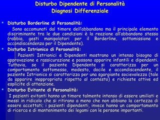 Disturbo Dipendente di PersonalitàDisturbo Dipendente di Personalità
Diagnosi DifferenzialeDiagnosi Differenziale
  
 Disturbo Borderline di Personalità:Disturbo Borderline di Personalità:
Sono accomunati dal timore dell’abbandono ma il principale elementoSono accomunati dal timore dell’abbandono ma il principale elemento
discriminante tra le due condizioni è la reazione all’abbandono stessodiscriminante tra le due condizioni è la reazione all’abbandono stesso
(rabbia, gesti manipolatori per il Borderline, sottomissione e(rabbia, gesti manipolatori per il Borderline, sottomissione e
accondiscendenza per il Dipendente).accondiscendenza per il Dipendente).
 Disturbo Istrionico di Personalità:Disturbo Istrionico di Personalità:
Pazienti Istrionici e Dipendenti mostrano un intenso bisogno diPazienti Istrionici e Dipendenti mostrano un intenso bisogno di
approvazione e rassicurazione e possono apparire infantili e dipendenti.approvazione e rassicurazione e possono apparire infantili e dipendenti.
Tuttavia, se il paziente Dipendente si caratterizza per unTuttavia, se il paziente Dipendente si caratterizza per un
comportamento sottomesso, modesto, docile e accondiscendente, ilcomportamento sottomesso, modesto, docile e accondiscendente, il
paziente Istrionico si caratterizza per una sgargiante socievolezza (talepaziente Istrionico si caratterizza per una sgargiante socievolezza (tale
da apparire inappropriata rispetto al contesto) e richieste attive edda apparire inappropriata rispetto al contesto) e richieste attive ed
esplicite di attenzione.esplicite di attenzione.
 Disturbo Evitante di Personalità:Disturbo Evitante di Personalità:
I pazienti evitanti hanno un timore talmente intenso di essere umiliati eI pazienti evitanti hanno un timore talmente intenso di essere umiliati e
messi in ridicolo che si ritirano a meno che non abbiano la certezza dimessi in ridicolo che si ritirano a meno che non abbiano la certezza di
essere accettati; i pazienti dipendenti, invece hanno un comportamentoessere accettati; i pazienti dipendenti, invece hanno un comportamento
di ricerca e di mantenimento dei legami con le persone importanti.di ricerca e di mantenimento dei legami con le persone importanti.
 