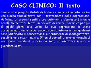 CASO CLINICO: Il tontoCASO CLINICO: Il tonto
Leon è un impiegato statale di 45 anni e viene esaminato pressoLeon è un impiegato statale di 45 anni e viene esaminato presso
una clinica specializzata per il trattamento della depressione.una clinica specializzata per il trattamento della depressione.
Afferma di essersi sentito costantemente depresso fin dalleAfferma di essersi sentito costantemente depresso fin dalle
scuole elementari, senza un periodo di umore “normale” per piùscuole elementari, senza un periodo di umore “normale” per più
di pochi giorni alla volta. La sua depressione è statadi pochi giorni alla volta. La sua depressione è stata
accompagnata da letargia, poco o scarso interesse per qualsiasiaccompagnata da letargia, poco o scarso interesse per qualsiasi
cosa, difficoltà a concentrarsi e sentimenti di inadeguatezza,cosa, difficoltà a concentrarsi e sentimenti di inadeguatezza,
pessimismo e risentimento. Gli unici periodi di umore normale sipessimismo e risentimento. Gli unici periodi di umore normale si
verificano quando è a casa da solo, ad ascoltare musica overificano quando è a casa da solo, ad ascoltare musica o
guardare la tvguardare la tv..
 