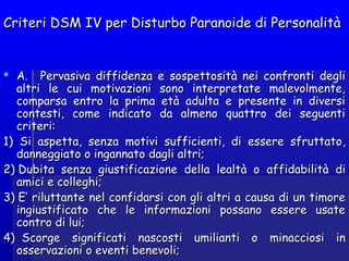 Criteri DSM IV per Disturbo Paranoide di PersonalitàCriteri DSM IV per Disturbo Paranoide di Personalità
 A.   PervasivaA.   Pervasiva diffidenzadiffidenza e sospettosità nei confronti deglie sospettosità nei confronti degli
altri le cui motivazioni sono interpretate malevolmente,altri le cui motivazioni sono interpretate malevolmente,
comparsa entro la prima età adulta e presente in diversicomparsa entro la prima età adulta e presente in diversi
contesti, come indicato da almeno quattro dei seguenticontesti, come indicato da almeno quattro dei seguenti
criteri:criteri:
1)  Si aspetta, senza motivi sufficienti, di essere sfruttato1)  Si aspetta, senza motivi sufficienti, di essere sfruttato,,
danneggiatodanneggiato o ingannatoo ingannato dagli altri;dagli altri;
2) Dubita senza giustificazione della lealtà o2) Dubita senza giustificazione della lealtà o affidabilitàaffidabilità didi
amici e colleghi;amici e colleghi;
3) 3) E’ rE’ riluttante nel confidarsi con gli altri a causa di un timoreiluttante nel confidarsi con gli altri a causa di un timore
ingiustificato che le informazioni possano essere usateingiustificato che le informazioni possano essere usate
contro di lui;contro di lui;
4)  4)  ScorgeScorge significatisignificati nascosti umilianti onascosti umilianti o minacciosi inminacciosi in
osservazioni o eventi benevoli;osservazioni o eventi benevoli;
 