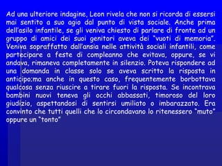 Ad una ulteriore indagine, Leon rivela che non si ricorda di essersi
mai sentito a suo agio dal punto di vista sociale. Anche prima
dell’asilo infantile, se gli veniva chiesto di parlare di fronte ad un
gruppo di amici dei suoi genitori aveva dei “vuoti di memoria”.
Veniva sopraffatto dall’ansia nelle attività sociali infantili, come
partecipare a feste di compleanno che evitava, oppure, se vi
andava, rimaneva completamente in silenzio. Poteva rispondere ad
una domanda in classe solo se aveva scritto la risposta in
anticipo;ma anche in questo caso, frequentemente borbottava
qualcosa senza riuscire a tirare fuori la risposta. Se incontrava
bambini nuovi teneva gli occhi abbassati, timoroso del loro
giudizio, aspettandosi di sentirsi umiliato o imbarazzato. Era
convinto che tutti quelli che lo circondavano lo ritenessero “muto”
oppure un “tonto”
 
