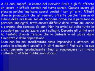 A 24 anni superò un esame del Servizio Civile e gli fu offerto
un lavoro in ufficio postale nel turno serale. Questo lavoro gli
piaceva poiché implicava scarsi contatti con gli altri. Rifiutò
diverse promozioni che gli vennero offerte perché temeva di
subire delle pressioni sociali. Sebbene ormai sia supervisore di
parecchi impiegati, trova ancora difficile dare istruzioni, anche
a persone che conosce da anni. Non ha amici ed evita tutte le
occasioni per socializzare con i colleghi. Durante gli ultimi anni
ha tentato diverse terapie che lo aiutassero ad uscire dalla
timidezza e dalla depressione.
Leon non ha mai manifestato ansia improvvisa o attacchi di
panico in situazioni sociali o in altri momenti. Piuttosto, la sua
ansia aumenta gradualmente fino a raggiungere un livello
costante di attesa in situazioni sociali.
 