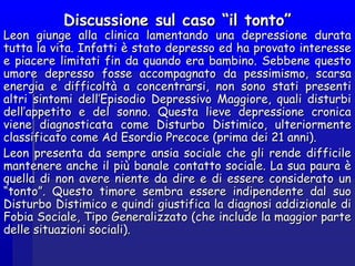 Discussione sul caso “il tonto”Discussione sul caso “il tonto”
Leon giunge alla clinica lamentando una depressione durataLeon giunge alla clinica lamentando una depressione durata
tutta la vita. Infatti è stato depresso ed ha provato interessetutta la vita. Infatti è stato depresso ed ha provato interesse
e piacere limitati fin da quando era bambino. Sebbene questoe piacere limitati fin da quando era bambino. Sebbene questo
umore depresso fosse accompagnato da pessimismo, scarsaumore depresso fosse accompagnato da pessimismo, scarsa
energia e difficoltà a concentrarsi, non sono stati presentienergia e difficoltà a concentrarsi, non sono stati presenti
altri sintomi dell’Episodio Depressivo Maggiore, quali disturbialtri sintomi dell’Episodio Depressivo Maggiore, quali disturbi
dell’appetito e del sonno. Questa lieve depressione cronicadell’appetito e del sonno. Questa lieve depressione cronica
viene diagnosticata come Disturbo Distimico, ulteriormenteviene diagnosticata come Disturbo Distimico, ulteriormente
classificato come Ad Esordio Precoce (prima dei 21 anni).classificato come Ad Esordio Precoce (prima dei 21 anni).
Leon presenta da sempre ansia sociale che gli rende difficileLeon presenta da sempre ansia sociale che gli rende difficile
mantenere anche il più banale contatto sociale. La sua paura èmantenere anche il più banale contatto sociale. La sua paura è
quella di non avere niente da dire e di essere considerato unquella di non avere niente da dire e di essere considerato un
“tonto”. Questo timore sembra essere indipendente dal suo“tonto”. Questo timore sembra essere indipendente dal suo
Disturbo Distimico e quindi giustifica la diagnosi addizionale diDisturbo Distimico e quindi giustifica la diagnosi addizionale di
Fobia Sociale, Tipo Generalizzato (che include la maggior parteFobia Sociale, Tipo Generalizzato (che include la maggior parte
delle situazioni sociali).delle situazioni sociali).
 