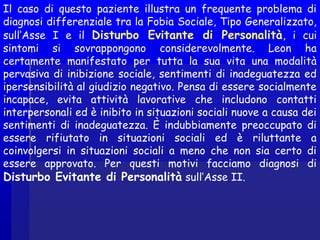 Il caso di questo paziente illustra un frequente problema di
diagnosi differenziale tra la Fobia Sociale, Tipo Generalizzato,
sull’Asse I e il Disturbo Evitante di Personalità, i cui
sintomi si sovrappongono considerevolmente. Leon ha
certamente manifestato per tutta la sua vita una modalità
pervasiva di inibizione sociale, sentimenti di inadeguatezza ed
ipersensibilità al giudizio negativo. Pensa di essere socialmente
incapace, evita attività lavorative che includono contatti
interpersonali ed è inibito in situazioni sociali nuove a causa dei
sentimenti di inadeguatezza. È indubbiamente preoccupato di
essere rifiutato in situazioni sociali ed è riluttante a
coinvolgersi in situazioni sociali a meno che non sia certo di
essere approvato. Per questi motivi facciamo diagnosi di
Disturbo Evitante di Personalità sull’Asse II.
 