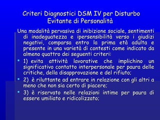 Criteri Diagnostici DSM IV per DisturboCriteri Diagnostici DSM IV per Disturbo
Evitante di PersonalitàEvitante di Personalità
Una modalità pervasiva di inibizione sociale, sentimentiUna modalità pervasiva di inibizione sociale, sentimenti
di inadeguatezza e ipersensibilità verso i giudizidi inadeguatezza e ipersensibilità verso i giudizi
negativi, comparsa entro la prima età adulta enegativi, comparsa entro la prima età adulta e
presente in una varietà di contesti come indicato dapresente in una varietà di contesti come indicato da
almeno quattro dei seguenti criteri:almeno quattro dei seguenti criteri:
 1)  evita attività lavorative che implichino un1)  evita attività lavorative che implichino un
significativo contatto interpersonale per paura dellesignificativo contatto interpersonale per paura delle
critiche, della disapprovazione e del rifiuto;critiche, della disapprovazione e del rifiuto;
 2)  è riluttante ad entrare in relazione con gli altri a2)  è riluttante ad entrare in relazione con gli altri a
meno che non sia certo di piacere;meno che non sia certo di piacere;
 3)  è riservato nelle relazioni intime per paura di3)  è riservato nelle relazioni intime per paura di
essere umiliato e ridicolizzato;essere umiliato e ridicolizzato;
 