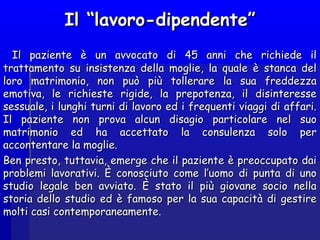 Il “lavoro-dipendente”Il “lavoro-dipendente”
Il paziente è un avvocato di 45 anni che richiede ilIl paziente è un avvocato di 45 anni che richiede il
trattamento su insistenza della moglie, la quale è stanca deltrattamento su insistenza della moglie, la quale è stanca del
loro matrimonio, non può più tollerare la sua freddezzaloro matrimonio, non può più tollerare la sua freddezza
emotiva, le richieste rigide, la prepotenza, il disinteresseemotiva, le richieste rigide, la prepotenza, il disinteresse
sessuale, i lunghi turni di lavoro ed i frequenti viaggi di affari.sessuale, i lunghi turni di lavoro ed i frequenti viaggi di affari.
Il paziente non prova alcun disagio particolare nel suoIl paziente non prova alcun disagio particolare nel suo
matrimonio ed ha accettato la consulenza solo permatrimonio ed ha accettato la consulenza solo per
accontentare la moglie.accontentare la moglie.
Ben presto, tuttavia, emerge che il paziente è preoccupato daiBen presto, tuttavia, emerge che il paziente è preoccupato dai
problemi lavorativi. È conosciuto come l’uomo di punta di unoproblemi lavorativi. È conosciuto come l’uomo di punta di uno
studio legale ben avviato. È stato il più giovane socio nellastudio legale ben avviato. È stato il più giovane socio nella
storia dello studio ed è famoso per la sua capacità di gestirestoria dello studio ed è famoso per la sua capacità di gestire
molti casi contemporaneamente.molti casi contemporaneamente.
 