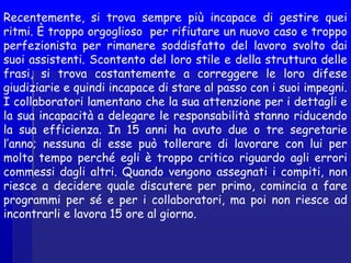 Recentemente, si trova sempre più incapace di gestire quei
ritmi. È troppo orgoglioso per rifiutare un nuovo caso e troppo
perfezionista per rimanere soddisfatto del lavoro svolto dai
suoi assistenti. Scontento del loro stile e della struttura delle
frasi, si trova costantemente a correggere le loro difese
giudiziarie e quindi incapace di stare al passo con i suoi impegni.
I collaboratori lamentano che la sua attenzione per i dettagli e
la sua incapacità a delegare le responsabilità stanno riducendo
la sua efficienza. In 15 anni ha avuto due o tre segretarie
l’anno; nessuna di esse può tollerare di lavorare con lui per
molto tempo perché egli è troppo critico riguardo agli errori
commessi dagli altri. Quando vengono assegnati i compiti, non
riesce a decidere quale discutere per primo, comincia a fare
programmi per sé e per i collaboratori, ma poi non riesce ad
incontrarli e lavora 15 ore al giorno.
 