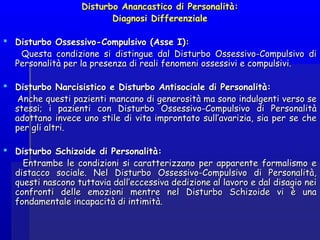 Disturbo Anancastico di Personalità:Disturbo Anancastico di Personalità:
Diagnosi DifferenzialeDiagnosi Differenziale
  
 Disturbo Ossessivo-Compulsivo (Asse I):Disturbo Ossessivo-Compulsivo (Asse I):
Questa condizione si distingue dal Disturbo Ossessivo-Compulsivo diQuesta condizione si distingue dal Disturbo Ossessivo-Compulsivo di
Personalità per la presenza di reali fenomeni ossessivi e compulsivi.Personalità per la presenza di reali fenomeni ossessivi e compulsivi.
 Disturbo Narcisistico e Disturbo Antisociale di Personalità:Disturbo Narcisistico e Disturbo Antisociale di Personalità:
Anche questi pazienti mancano di generosità ma sono indulgenti verso seAnche questi pazienti mancano di generosità ma sono indulgenti verso se
stessi; i pazienti con Disturbo Ossessivo-Compulsivo di Personalitàstessi; i pazienti con Disturbo Ossessivo-Compulsivo di Personalità
adottano invece uno stile di vita improntato sull’avarizia, sia per se cheadottano invece uno stile di vita improntato sull’avarizia, sia per se che
per gli altri.per gli altri.
 Disturbo Schizoide di Personalità:Disturbo Schizoide di Personalità:
Entrambe le condizioni si caratterizzano per apparente formalismo eEntrambe le condizioni si caratterizzano per apparente formalismo e
distacco sociale. Nel Disturbo Ossessivo-Compulsivo di Personalità,distacco sociale. Nel Disturbo Ossessivo-Compulsivo di Personalità,
questi nascono tuttavia dall’eccessiva dedizione al lavoro e dal disagio neiquesti nascono tuttavia dall’eccessiva dedizione al lavoro e dal disagio nei
confronti delle emozioni mentre nel Disturbo Schizoide vi è unaconfronti delle emozioni mentre nel Disturbo Schizoide vi è una
fondamentale incapacità di intimità.fondamentale incapacità di intimità.
 